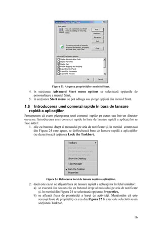 16
Figura 23. Alegerea proprietăţilor meniului Start.
4. în secţiunea Advanced Start menu options se selectează opţiunile de
personalizare a meniul Start,
5. în secţiunea Start menu se pot adăuga sau şterge opţiuni din meniul Start.
1.6 Introducerea unei comenzi rapide în bara de lansare
rapidă a aplicaţiilor
Presupunem că avem pictograma unei comenzi rapide pe ecran sau într-un director
oarecare. Introducerea unei comenzi rapide în bara de lansare rapidă a aplicaţiilor se
face astfel:
1. clic cu butonul drept al mousului pe aria de notificare şi, în meniul contextual
din Figura 24 care apare, se deblochează bara de lansare rapidă a aplicaţiilor
(se dezactivează opţiunea Lock the Taskbar),
Figura 24. Deblocarea barei de lansare rapidă a aplicaţiilor.
2. dacă este cazul se afişază bara de lansare rapidă a aplicaţiilor în felul următor:
a) se execută din nou un clic cu butonul drept al mousului pe aria de notificare
şi, în meniul din Figura 24 se selectează opţiunea Properties,
b) se afişază foaia de proprietăţi a barei de activităţi. Menţionăm că este
aceeaşi foaie de proprietăţi ca cea din Figura 22 la care este selectată acum
secţiunea Taskbar,
 
