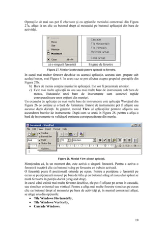 19
Operaţiile de mai sus pot fi efectuate şi cu opţiunile meniului contextual din Figura
27a, afişat la un clic cu butonul drept al mousului pe butonul aplicaţiei din bara de
activităţi.
a) o singură fereastră b) grup de ferestre
Figura 27. Meniuri contextuale pentru operaţii cu ferestre.
In cazul mai multor ferestre deschise cu aceeaşi aplicaţie, acestea sunt grupate sub
acelaşi buton, vezi Figura 4. In acest caz se pot efectua asupra grupului operaţiile din
Figura 27b.
b) Bara de meniu conţine meniurile aplicaţiei. Ele vor fi prezentate ulterior.
c) Cele mai multe aplicaţii au una sau mai multe bare de instrumente sub bara de
meniu. Butoanele unei bare de instrumente sunt comenzi rapide
corespunzătoare unor opţiuni din meniuri.
Un exemplu de aplicaţie cu mai multe bare de instrumente este aplicaţia Wordpad din
Figura 26 ce conţine şi o bară de formatare. Barele de instrumente pot fi afişate sau
ascunse după dorinţă. In general, meniul View al aplicaţiilor permite afişarea sau
ascunderea barelor de instrumente. După cum se arată în Figura 28, pentru a afişa o
bară de instrumente se validează opţiunea corespunzătoare din meniu.
Figura 28. Meniul View al unei aplicaţii.
Menţionăm că, la un moment dat, este activă o singură fereastră. Pentru a activa o
fereastră inactivă clic cu butonul stâng pe fereastra ce trebuie activată.
O fereastră poate fi poziţionată oriunde pe ecran. Pentru a poziţiona o fereastră pe
ecran se poziţionează mousul pe bara de titlu şi cu butonul stâng al mousului apăsat se
mută fereastra în poziţia dorită (drag and drop).
In cazul când există mai multe ferestre deschise, ele pot fi afişate pe ecran în cascadă,
sau simultan orizontal sau vertical. Pentru a afişa mai multe ferestre simultan pe ecran
clic cu butonul drept al mousului pe bara de activităţi şi, în meniul contextual afişat,
se alege una din opţiunile:
 Tile Windows Horizontally,
 Tile Windows Vertically,
 Cascade Windows.
 