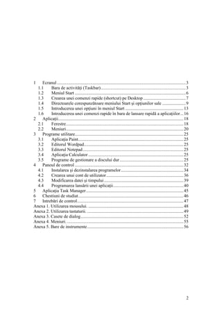 2
1 Ecranul ...................................................................................................................3
1.1 Bara de activităţi (Taskbar)............................................................................3
1.2 Meniul Start ...................................................................................................6
1.3 Crearea unei comenzi rapide (shortcut) pe Desktop......................................7
1.4 Directoarele corespunzătoare meniului Start şi opţiunilor sale .....................9
1.5 Introducerea unei opţiuni în meniul Start ....................................................13
1.6 Introducerea unei comenzi rapide în bara de lansare rapidă a aplicaţiilor...16
2 Aplicaţii................................................................................................................18
2.1 Ferestre.........................................................................................................18
2.2 Meniuri.........................................................................................................20
3 Programe utilitare.................................................................................................25
3.1 Aplicaţia Paint..............................................................................................25
3.2 Editorul Wordpad.........................................................................................25
3.3 Editorul Notepad..........................................................................................25
3.4 Aplicaţia Calculator .....................................................................................25
3.5 Programe de gestionare a discului dur.........................................................25
4 Panoul de control .................................................................................................32
4.1 Instalarea şi dezinstalarea programelor........................................................34
4.2 Crearea unui cont de utilizator.....................................................................36
4.3 Modificarea datei şi timpului.......................................................................39
4.4 Programarea lansării unei aplicaţii...............................................................40
5 Aplicaţia Task Manager.......................................................................................45
6 Chestiuni de studiat..............................................................................................46
7 Intrebări de control...............................................................................................47
Anexa 1. Utilizarea mousului. .....................................................................................48
Anexa 2. Utilizarea tastaturii. ......................................................................................49
Anexa 3. Casete de dialog............................................................................................52
Anexa 4. Meniuri. ........................................................................................................55
Anexa 5. Bare de instrumente......................................................................................56
 