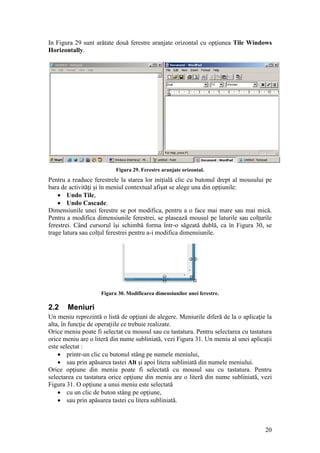 20
In Figura 29 sunt arătate două ferestre aranjate orizontal cu opţiunea Tile Windows
Horizontally.
Figura 29. Ferestre aranjate orizontal.
Pentru a readuce ferestrele la starea lor iniţială clic cu butonul drept al mousului pe
bara de activităţi şi în meniul contextual afişat se alege una din opţiunile:
 Undo Tile,
 Undo Cascade.
Dimensiunile unei ferestre se pot modifica, pentru a o face mai mare sau mai mică.
Pentru a modifica dimensiunile ferestrei, se plasează mousul pe laturile sau colţurile
ferestrei. Când cursorul îşi schimbă forma într-o săgeată dublă, ca în Figura 30, se
trage latura sau colţul ferestrei pentru a-i modifica dimensiunile.
Figura 30. Modificarea dimensiunilor unei ferestre.
2.2 Meniuri
Un meniu reprezintă o listă de opţiuni de alegere. Meniurile diferă de la o aplicaţie la
alta, în funcţie de operaţiile ce trebuie realizate.
Orice meniu poate fi selectat cu mousul sau cu tastatura. Pentru selectarea cu tastatura
orice meniu are o literă din nume subliniată, vezi Figura 31. Un meniu al unei aplicaţii
este selectat :
 printr-un clic cu butonul stâng pe numele meniului,
 sau prin apăsarea tastei Alt şi apoi litera subliniată din numele meniului.
Orice opţiune din meniu poate fi selectată cu mousul sau cu tastatura. Pentru
selectarea cu tastatura orice opţiune din meniu are o literă din nume subliniată, vezi
Figura 31. O opţiune a unui meniu este selectată
 cu un clic de buton stâng pe opţiune,
 sau prin apăsarea tastei cu litera subliniată.
 