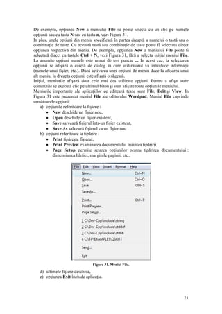 21
De exemplu, opţiunea New a meniului File se poate selecta cu un clic pe numele
opţiunii sau cu tasta N sau cu tasta n, vezi Figura 31.
In plus, unele opţiuni din meniu specificată în partea dreaptă a numelui o tastă sau o
combinaţie de taste. Cu această tastă sau combinaţie de taste poate fi selectată direct
opţiunea respectivă din meniu. De exemplu, opţiunea New a meniului File poate fi
selectată direct cu tastele Ctrl + N, vezi Figura 31, fără a selecta iniţial meniul File.
La anumite opţiuni numele este urmat de trei puncte ... In acest caz, la selectarea
opţiunii se afişază o casetă de dialog în care utilizatorul va introduce informaţii
(numele unui fişier, etc.). Dacă activarea unei opţiuni de meniu duce la afişarea unui
alt meniu, în dreapta opţiunii este afişată o săgeată.
Iniţial, meniurile afişază doar cele mai des utilizate opţiuni. Pentru a afişa toate
comenzile se execută clic pe ultimul biton şi sunt afişate toate opţiunile meniului.
Meniurile importante ale aplicaţiilor ce editează texte sunt File, Edit.şi View. In
Figura 31 este prezentat meniul File ale editorului Wordpad. Meniul File cuprinde
următoarele opţiuni:
a) opţiunile referitoare la fişiere :
 New deschide un fişier nou,
 Open deschide un fişier existent,
 Save salvează fişierul într-un fişier existent,
 Save As salvează fişierul ca un fişier nou .
b) opţiuni referitoare la tipărire :
 Print tipăreşte fişierul,
 Print Preview examinarea documentului înaintea tipăririi,
 Page Setup permite setarea opţiunilor pentru tipărirea documentului :
dimensiunea hârtiei, marginile paginii, etc.,
Figura 31. Meniul File.
d) ultimele fişiere deschise,
e) opţiunea Exit închide aplicaţia.
 