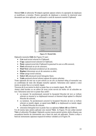 23
Meniul Edit al editorului Wordpad cuprinde opţiuni relative la operaţiile de deplasare
şi modificare a textului. Pentru operaţiile de deplasare a textului în interiorul unui
document sau între aplicaţii, se utilizează o zonă de memorie numită Clipboard.
Figura 33. Meniul Edit.
Opţiunile meniului Edit din Figura 33 sunt :
 Cut mută textul selectat în Clipboard,
 Copy copiază textul selectat în Clipboard,
 Paste copiază textul din Clipboard în punctual în care se află cursorul,
 Find selectează un şir de caractere,
 Find Next selectează următorul şir de caractere,
 Replace înlocuieşte un şir de caractere cu altul,
 Clear şterge textul selectat,
 Select All selectează textul întregului fişier,
 Undo anulează efectul ultimei opţiuni de meniu selectate.
Toate opţiunile de mai sus se pot selecta cu un clic cu butonul stâng al mousului sau
cu combinaţia de taste din dreapta numelui opţiunii. Selectarea unei opţiuni a unui
meniu se poate face şi cu tastele săgeţi.
Trecerea de la un meniu la altul se poate face şi cu tastele săgeţi,  şi .
Atunci când lucrăm cu un editor de texte avem nevoie de multe ori să selectăm un
text. Selectarea unui text se poate face astfel :
 cu mousul. Se poziţionează cursorul la începutul blocului de text ce trebuie
selectat cu mousul şi se deplasează mousul cu butonul drept apăsat la sfârşitul
blocului de selectat,
 cu tastatura. Se poziţionează cursorul la începutul blocului de text ce trebuie
selectat cu tastele săgeţi, se apasă tasta Shift şi se deplasează cu tastele săgeţi
la sfârşitul blocului de selectat,
 selectarea întregului text se poate face cu opţiunea Select All sau Ctrl+A.
Un alt meniu tipic pentru aplicaţii este meniul View. In Figura 34 este arătat meniul
View al editorului Wordpad. Opţiunile acestui meniu permit printre altele afişarea sau
ascunderea barelor de instrumente sau a barei de stare ale aplicaţiei. Pentru a afişa o
bară de instrumente opţiunea respectivă trebuie validată ca în Figura 34.
 