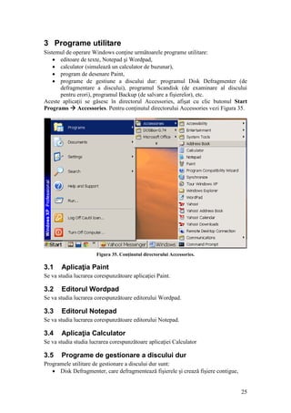 25
3 Programe utilitare
Sistemul de operare Windows conţine următoarele programe utilitare:
 editoare de texte, Notepad şi Wordpad,
 calculator (simulează un calculator de buzunar),
 program de desenare Paint,
 programe de gestiune a discului dur: programul Disk Defragmenter (de
defragmentare a discului), programul Scandisk (de examinare al discului
pentru erori), programul Backup (de salvare a fişierelor), etc.
Aceste aplicaţii se găsesc în directorul Accessories, afişat cu clic butonul Start
Programs  Accessories. Pentru conţinutul directorului Accessories vezi Figura 35.
Figura 35. Conţinutul directorului Accessories.
3.1 Aplicaţia Paint
Se va studia lucrarea corespunzătoare aplicaţiei Paint.
3.2 Editorul Wordpad
Se va studia lucrarea corespunzătoare editorului Wordpad.
3.3 Editorul Notepad
Se va studia lucrarea corespunzătoare editorului Notepad.
3.4 Aplicaţia Calculator
Se va studia studia lucrarea corespunzătoare aplicaţiei Calculator
3.5 Programe de gestionare a discului dur
Programele utilitare de gestionare a discului dur sunt:
 Disk Defragmenter, care defragmentează fişierele şi crează fişiere contigue,
 