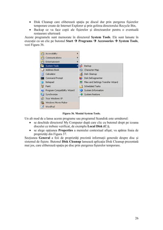 26
 Disk Cleanup care eliberează spaţiu pe discul dur prin ştergerea fişierelor
temporare create de Internet Explorer şi prin golirea directorului Recycle Bin,
 Backup ce va face copii ale fişierelor şi directoarelor pentru o eventuală
restaurare ulterioară
Aceste programele sunt memorate în directorul System Tools. Ele sunt lansate în
execuţie cu un clic pe butonul Start  Programs  Accessories  System Tools,
vezi Figura 36.
Figura 36. Meniul System Tools.
Un alt mod de a lansa aceste programe sau programul Scandisk este următorul:
 se deschide directorul My Computer după care clic cu butonul drept pe icoana
discului ce trebuie verificat, de exemplu Local Disk (C:),
 se alege opţiunea Properties a meniului contextual afişat; va apărea foaia de
proprietăţi din Figura 37.
Secţiunea General a foii de proprietăţi prezintă informaţii generale despre disc şi
sistemul de fişiere. Butonul Disk Cleanup lansează aplicaţia Disk Cleanup prezentată
mai jos, care eliberează spaţiu pe disc prin ştergerea fişierelor temporare.
 