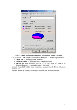 27
Figura 37. Foaia de proprietăţi pentru utilizarea programelor de gestiune a discurilor.
Clic pe eticheta Tools şi apare secţiunea Tools din Figura 38. Se pot alege opţiunile:
 Check now va lansa programul Check Disk,
 Defragmentation va lansa programul Disk Defragmenter,
 Backup va lansa programul Backup ce va face copii ale fişierelor şi
directoarelor pentru o eventuală restaurare ulterioară.
Aplicaţia Check Disk verifică discul dur pentru a detecta sectoarele defecte şi încearcă
repararea lor.
Aplicaţia Backup de salvare şi restaurare a fişierelor va fi prezentată ulterior.
 