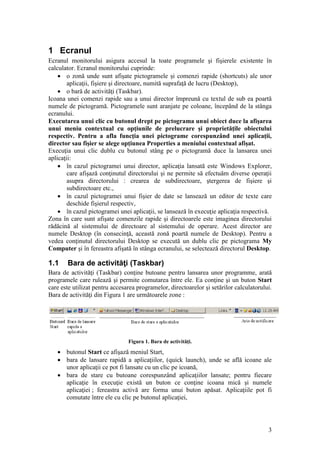 3
1 Ecranul
Ecranul monitorului asigura accesul la toate programele şi fişierele existente în
calculator. Ecranul monitorului cuprinde:
 o zonă unde sunt afişate pictogramele şi comenzi rapide (shortcuts) ale unor
aplicaţii, fişiere şi directoare, numită suprafaţă de lucru (Desktop),
 o bară de activităţi (Taskbar).
Icoana unei comenzi rapide sau a unui director împreună cu textul de sub ea poartă
numele de pictogramă. Pictogramele sunt aranjate pe coloane, începând de la stânga
ecranului.
Executarea unui clic cu butonul drept pe pictograma unui obiect duce la afişarea
unui meniu contextual cu opţiunile de prelucrare şi proprietăţile obiectului
respectiv. Pentru a afla funcţia unei pictograme corespunzând unei aplicaţii,
director sau fişier se alege opţiunea Properties a meniului contextual afişat.
Execuţia unui clic dublu cu butonul stâng pe o pictogramă duce la lansarea unei
aplicaţii:
 în cazul pictogramei unui director, aplicaţia lansată este Windows Explorer,
care afişază conţinutul directorului şi ne permite să efectuăm diverse operaţii
asupra directorului : crearea de subdirectoare, ştergerea de fişiere şi
subdirectoare etc.,
 în cazul pictogramei unui fişier de date se lansează un editor de texte care
deschide fişierul respectiv,
 în cazul pictogramei unei aplicaţii, se lansează în execuţie aplicaţia respectivă.
Zona în care sunt afişate comenzile rapide şi directoarele este imaginea directorului
rădăcină al sistemului de directoare al sistemului de operare. Acest director are
numele Desktop (în consecinţă, această zonă poartă numele de Desktop). Pentru a
vedea conţinutul directorului Desktop se execută un dublu clic pe pictograma My
Computer şi în fereastra afişată în stânga ecranului, se selectează directorul Desktop.
1.1 Bara de activităţi (Taskbar)
Bara de activităţi (Taskbar) conţine butoane pentru lansarea unor programme, arată
programele care rulează şi permite comutarea între ele. Ea conţine şi un buton Start
care este utilizat pentru accesarea programelor, directoarelor şi setărilor calculatorului.
Bara de activităţi din Figura 1 are următoarele zone :
Figura 1. Bara de activităţi.
 butonul Start ce afişază meniul Start,
 bara de lansare rapidă a aplicaţiilor, (quick launch), unde se află icoane ale
unor aplicaţii ce pot fi lansate cu un clic pe icoană,
 bara de stare cu butoane corespunzând aplicaţiilor lansate; pentru fiecare
aplicaţie în execuţie există un buton ce conţine icoana mică şi numele
aplicaţiei ; fereastra activă are forma unui buton apăsat. Aplicaţiile pot fi
comutate între ele cu clic pe butonul aplicaţiei,
 