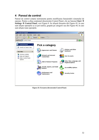 32
4 Panoul de control
Panoul de control conţine instrumente pentru modificarea funcţionării sistemului de
operare. Pentru a afişa conţinutul directorului Control Panel, clic pe butonul Start 
Settings  Control Panel, vezi Figura 8. Se afişază fereastra din Figura 43, în care
sunt afişate operaţiile ce se pot realiza, grupate pe categorii sau din Figura 44, în care
sunt afişate toate operaţiile.
Figura 43. Fereastra directorului Control Panel.
 