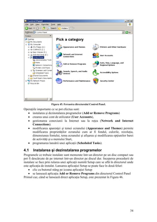 34
Figura 45. Fereastra directorului Control Panel.
Operaţiile importante ce se pot efectua sunt:
 instalarea şi dezinstalarea programelor (Add or Remove Programs)
 crearea unui cont de utilizator (User Accounts),
 gestionarea conexiunii la Internet sau la reţea (Network and Internet
Connections).
 modificarea aparenţei şi temei ecranului (Appearance and Themes) permite
modificarea proprietăţilor ecranului cum ar fi fondul, culorile, rezoluţia,
dimensiunea fontului, tema ecranului şi afişarea şi modificarea opţiunilor barei
de activităţi şi a meniului Start,
 programarea lansării unei aplicaţii (Scheduled Tasks).
4.1 Instalarea şi dezinstalarea programelor
Programele ce trebuie instalate sunt memorate într-un director pe un disc compact sau
pot fi descărcate de pe internet într-un director pe discul dur. Inceperea procedurii de
instalare se face prin rularea unei aplicaţii numită Setup care se află în directorul unde
este aplicaţia de instalat. Lansarea aplicaţiei Setup se poate face în două feluri
 clic cu butonul stâng pe icoana aplicaţiei Setup
 se lansează aplicaţia Add or Remove Programs din directorul Control Panel
Primul caz, când se lansează direct aplicaţia Setup, este prezentat în Figura 46.
 