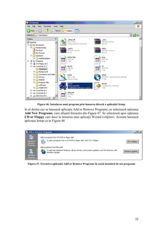 35
Figura 46. Instalarea unui program prin lansarea directă a aplicaţiei Setup.
In al doilea caz se lansează aplicaţia Add or Remove Programs, se selectează opţiunea
Add New Programs, care afişază fereastra din Figura 47. Se selectează apoi opţiunea
CD or Floppy care duce la lansarea unei aplicaţii Wizard (vrăjitor). Aceasta lansează
aplicaţia Setup ca în Figura 48.
Figura 47. Fereastra aplicaţiei Add or Remove Programs în cazul instalarii de noi programe
 