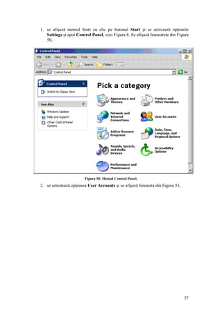 37
1. se afişază meniul Start cu clic pe butonul Start şi se activează opţiunile
Settings şi apoi Control Panel, vezi Figura 8. Se afişază fereastrele din Figura
50,
Figura 50. Meniul Control Panel.
2. se selectează opţiunea User Accounts şi se afişază fereastra din Figura 51,
 