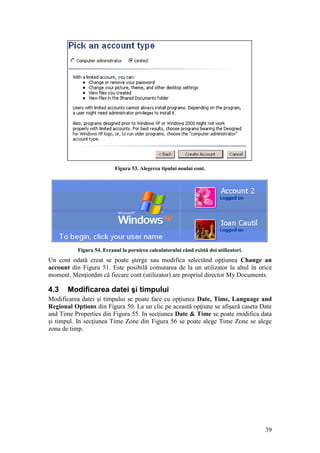39
Figura 53. Alegerea tipului noului cont.
Figura 54. Ecranul la pornirea calculatorului când există doi utilizatori.
Un cont odată creat se poate şterge sau modifica selectând opţiunea Change an
account din Figura 51. Este posibilă comutarea de la un utilizator la altul în orice
moment. Menţionăm că fiecare cont (utilizator) are propriul director My Documents.
4.3 Modificarea datei şi timpului
Modificarea datei şi timpului se poate face cu opţiunea Date, Time, Language and
Regional Options din Figura 50. La un clic pe această opţiune se afişază caseta Date
and Time Properties din Figura 55. In secţiunea Date & Time se poate modifica data
şi timpul. In secţiunea Time Zone din Figura 56 se poate alege Time Zone se alege
zona de timp.
 