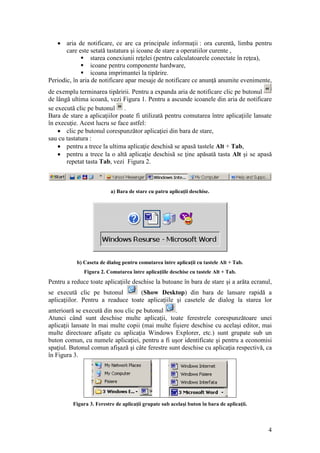 4
 aria de notificare, ce are ca principale informaţii : ora curentă, limba pentru
care este setată tastatura şi icoane de stare a operatiilor curente ,
 starea conexiunii reţelei (pentru calculatoarele conectate în reţea),
 icoane pentru componente hardware,
 icoana imprimantei la tipărire.
Periodic, în aria de notificare apar mesaje de notificare ce anunţă anumite evenimente,
de exemplu terminarea tipăririi. Pentru a expanda aria de notificare clic pe butonul
de lângă ultima icoană, vezi Figura 1. Pentru a ascunde icoanele din aria de notificare
se execută clic pe butonul .
Bara de stare a aplicaţiilor poate fi utilizată pentru comutarea între aplicaţiile lansate
în execuţie. Acest lucru se face astfel:
 clic pe butonul corespunzător aplicaţiei din bara de stare,
sau cu tastatura :
 pentru a trece la ultima aplicaţie deschisă se apasă tastele Alt + Tab,
 pentru a trece la o altă aplicaţie deschisă se ţine apăsată tasta Alt şi se apasă
repetat tasta Tab, vezi Figura 2.
a) Bara de stare cu patru aplicaţii deschise.
b) Caseta de dialog pentru comutarea între aplicaţii cu tastele Alt + Tab.
Figura 2. Comutarea între aplicaţiile deschise cu tastele Alt + Tab.
Pentru a reduce toate aplicaţiile deschise la butoane în bara de stare şi a arăta ecranul,
se execută clic pe butonul (Show Desktop) din bara de lansare rapidă a
aplicaţiilor. Pentru a readuce toate aplicaţiile şi casetele de dialog la starea lor
anterioară se execută din nou clic pe butonul .
Atunci când sunt deschise multe aplicaţii, toate ferestrele corespunzătoare unei
aplicaţii lansate în mai multe copii (mai multe fişiere deschise cu acelaşi editor, mai
multe directoare afişate cu aplicaţia Windows Explorer, etc.) sunt grupate sub un
buton comun, cu numele aplicaţiei, pentru a fi uşor identificate şi pentru a economisi
spaţiul. Butonul comun afişază şi câte ferestre sunt deschise cu aplicaţia respectivă, ca
în Figura 3.
Figura 3. Ferestre de aplicaţii grupate sub acelaşi buton în bara de aplicaţii.
 