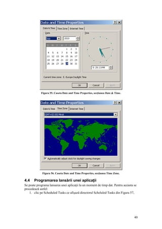 40
Figura 55. Caseta Date and Time Properties, secţiunea Date & Time.
Figura 56. Caseta Date and Time Properties, secţiunea Time Zone.
4.4 Programarea lansării unei aplicaţii
Se poate programa lansarea unei aplicaţii la un moment de timp dat. Pentru aceasta se
procedează astfel:
1. clic pe Scheduled Tasks ce afişază directorul Scheluled Tasks din Figura 57,
 