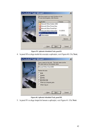42
Figura 59. Aplicatia Scheduled Task, pasul II.
4. la pasul III se alege modul de execuţie a aplicaţiei, vezi Figura 60. Clic Next,
Figura 60. Aplicatia Scheduled Task, pasul III.
5. la pasul IV se alege timpul de lansare a aplicaţiei, vezi Figura 61. Clic Next.
 