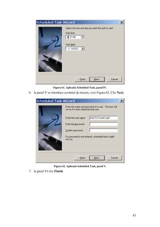43
Figura 61. Aplicatia Scheduled Task, pasul IV.
6. la pasul V se intorduce cuvântul de trecere, vezi Figura 62. Clic Next,
Figura 62. Aplicatia Scheduled Task, pasul V.
7. la pasul VI clic Finish.
 