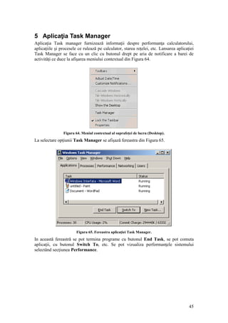 45
5 Aplicaţia Task Manager
Aplicaţia Task manager furnizează informaţii despre performanţa calculatorului,
aplicaţiile şi procesele ce rulează pe calculator, starea reţelei, etc. Lansarea aplicaţiei
Task Manager se face cu un clic cu butonul drept pe aria de notificare a barei de
activităţi ce duce la afişarea meniului contextual din Figura 64.
Figura 64. Meniul contextual al suprafeţei de lucru (Desktop).
La selectare opţiunii Task Manager se afişază fereastra din Figura 65.
Figura 65. Fereastra aplicaţiei Task Manager.
In această fereastră se pot termina programe cu butonul End Task, se pot comuta
aplicaţii, cu butonul Switch To, etc. Se pot vizualiza performanţele sistemului
selectând secţiunea Performance.
 