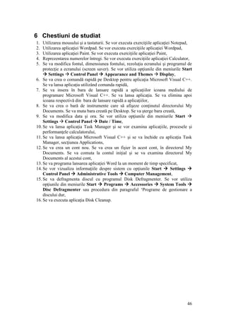 46
6 Chestiuni de studiat
1. Utilizarea mousului şi a tastaturii. Se vor executa exerciţiile aplicaţiei Notepad,
2. Utilizarea aplicaţiei Wordpad. Se vor executa exerciţiile aplicaţiei Wordpad,
3. Utilizarea aplicaţiei Paint. Se vor executa exerciţiile aplicaţiei Paint,
4. Reprezentarea numerelor întregi. Se vor executa exerciţiile aplicaţiei Calculator,
5. Se va modifica fontul, dimensiunea fontului, rezoluţia ecranului şi programul de
protecţie a ecranului (screen saver). Se vor utiliza opţiunile din meniurile Start
 Settings  Control Panel  Appearance and Themes  Display,
6. Se va crea o comandă rapidă pe Desktop pentru aplicaţia Microsoft Visual C++.
Se va lansa aplicaţia utilizând comanda rapidă,
7. Se va insera în bara de lansare rapidă a aplicaţiilor icoana mediului de
programare Microsoft Visual C++. Se va lansa aplicaţia. Se va elimina apoi
icoana respectivă din bara de lansare rapidă a aplicaţiilor,
8. Se va crea o bară de instrumente care să afişeze conţinutul directorului My
Documents. Se va muta bara creată pe Desktop. Se va şterge bara creată,
9. Se va modifica data şi ora. Se vor utiliza opţiunile din meniurile Start 
Settings  Control Panel  Date / Time,
10. Se va lansa aplicaţia Task Manager şi se vor examina aplicaţiile, procesele şi
performanţele calculatorului,
11. Se va lansa aplicaţia Microsoft Visual C++ şi se va închide cu aplicaţia Task
Manager, secţiunea Applications,
12. Se va crea un cont nou. Se va crea un fişier în acest cont, în directorul My
Documents. Se va comuta la contul iniţial şi se va examina directorul My
Documents al acestui cont,
13. Se va programa lansarea aplicaţiei Word la un moment de timp specificat,
14. Se vor vizualiza informaţiile despre sistem cu opţiunile Start  Settings 
Control Panel  Administrative Tools  Computer Management,
15. Se va defragmenta discul cu programul Disk Defragmenter. Se vor utiliza
opţiunile din meniurile Start  Programs  Accessories  System Tools 
Disc Defragmenter sau procedura din paragraful „Programe de gestionare a
discului dur,
16. Se va executa aplicaţia Disk Cleanup.
 