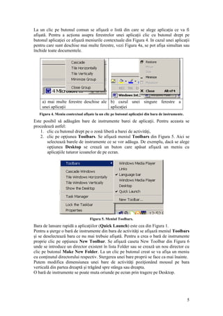 5
La un clic pe butonul comun se afişază o listă din care se alege aplicaţia ce va fi
afişată. Pentru a acţiona asupra ferestrelor unei aplicaţii clic cu butonul drept pe
butonul aplicaţiei ce afişază meniurile contextuale din Figura 4. In cazul unei aplicaţii
pentru care sunt deschise mai multe ferestre, vezi Figura 4a, se pot afişa simultan sau
închide toate documentele.
a) mai multe ferestre deschise ale
unei aplicaţii
b) cazul unei singure ferestre a
aplicaţiei
Figura 4. Meniu contextual afişate la un clic pe butonul aplicaţiei din bara de instrumente.
Este posibil să adăugăm bare de instrumente barei de aplicaţii. Pentru aceasta se
procedează astfel:
1. clic cu butonul drept pe o zonă liberă a barei de activităţi,
2. clic pe opţiunea Toolbars. Se afişază meniul Toolbars din Figura 5. Aici se
selectează barele de instrumente ce se vor adăuga. De exemplu, dacă se alege
opţiunea Desktop se crează un buton care apăsat afişază un meniu cu
aplicaţiile tuturor icoanelor de pe ecran.
Figura 5. Meniul Toolbars.
Bara de lansare rapidă a aplicaţiilor (Quick Launch) este cea din Figura 1.
Pentru a şterge o bară de instrumente din bara de activităţi se afişază meniul Toolbars
şi se deselectează bara ce nu mai trebuie afişată. Pentru a crea o bară de instrumente
proprie clic pe opţiunea New Toolbar. Se afişază caseta New Toolbar din Figura 6
unde se introduce un director existent în lista Folder sau se crează un nou director cu
clic pe butonul Make New Folder. La un clic pe butonul creat se va afişa un meniu
cu conţinutul directorului respectiv. Stergerea unei bare proprii se face ca mai înainte.
Putem modifica dimensiunea unei bare de activităţi poziţionând mousul pe bara
verticală din partea dreaptă şi trăgând spre stânga sau dreapta.
O bară de instrumente se poate muta oriunde pe ecran prin tragere pe Desktop.
 
