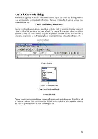 52
Anexa 3. Casete de dialog
Sistemul de operare Windows utilizează diverse tipuri de casete de dialog pentru a
cere utilizatorului să introducă informaţii. Tipurile principale de casete utizate sunt
prezentate mai jos.
Caseta combinată (Combo Box)
Caseta combinată constă dintr-o casetă de text şi o listă ce conţine şiruri de caractere.
Lista cu şiruri de caractere nu este afişată. In caseta de text este afişat un singur
element al listei. In caseta de text se poate afişa orice element al listei activând lista şi
selectând un element al ei. Un exemplu de casetă combinată este cel din Figura 68.
Figura 68. Casetă combinată.
Casete cu listă
Aceste casete sunt asemănătoare cu casetele combinate anterioare, cu deosebirea că,
în casetele cu listă, lista este afişată tot timpul. Atunci când se selectează un element
din listă el apare în caseta de text, ca în Figura 69.
 