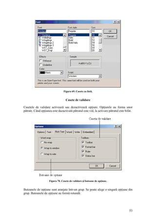 53
Figura 69. Casete cu listă.
Casete de validare
Casetele de validare activează sau dezactivează opţiuni. Opţiunile au forma unor
pătrate. Când opţiunea este dazactivată pătratul este vid, la activare pătratul este bifat.
Figura 70. Casete de validare şi butoane de opţiune.
Butoanele de opţiune sunt aranjate într-un grup. Se poate alege o singură opţiune din
grup. Butoanele de opţiune au formă rotundă.
 