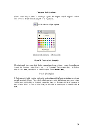 54
Casete cu listă derulantă
Aceate casete afişază o listă la un clic pe săgeata din dreptul casetei. Se poate selecta
apoi opţiunea dorită din lista afişată, ca în Figura 71.
Figura 71. Casetă cu listă derulantă.
Menţionăm că, într-o casetă de dialog, pot exista diverse obiecte : casete de tipul celor
de mai sus, butoane, casete de text, etc., ca în Figura 69. Trecerea un obiect la altul se
face cu tasta Tab, iar trecerea în sens invers cu tastele Shift + Tab.
Foi de proprietăţi
O foaie de proprietăţi conţine mai multe secţiuni ce pot fi afişate separat cu un clic pe
numele secţiunii. Figura 70 prezintă o foaie de proprietăţi. O foaie de proprietăţi poate
conţine mai multe obiecte: butoane, casete de text, etc. Trecerea de la un element la
altul în sens direct se face cu tasta Tab, iar trecerea în sens invers cu tastele Shift +
Tab.
 