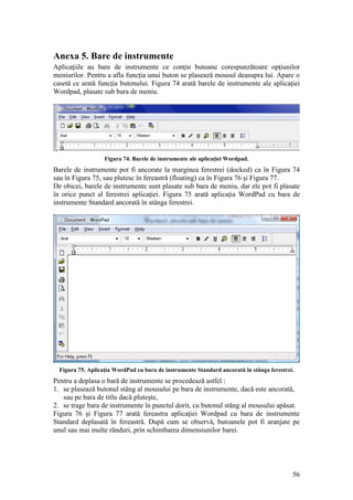 56
Anexa 5. Bare de instrumente
Aplicaţiile au bare de instrumente ce conţin butoane corespunzătoare opţiunilor
meniurilor. Pentru a afla funcţia unui buton se plasează mousul deasupra lui. Apare o
casetă ce arată funcţia butonului. Figura 74 arată barele de instrumente ale aplicaţiei
Wordpad, plasate sub bara de meniu.
Figura 74. Barele de instrumente ale aplicaţiei Wordpad.
Barele de instrumente pot fi ancorate la marginea ferestrei (docked) ca în Figura 74
sau în Figura 75, sau plutesc în fereastră (floating) ca în Figura 76 şi Figura 77.
De obicei, barele de instrumente sunt plasate sub bara de meniu, dar ele pot fi plasate
în orice punct al ferestrei aplicaţiei. Figura 75 arată aplicaţia WordPad cu bara de
instrumente Standard ancorată în stânga ferestrei.
Figura 75. Aplicaţia WordPad cu bara de instrumente Standard ancorată în stânga ferestrei.
Pentru a deplasa o bară de instrumente se procedează astfel :
1. se plasează butonul stâng al mousului pe bara de instrumente, dacă este ancorată,
sau pe bara de titlu dacă pluteşte,
2. se trage bara de instrumente în punctul dorit, cu butonul stâng al mousului apăsat.
Figura 76 şi Figura 77 arată fereastra aplicaţiei Wordpad cu bara de instrumente
Standard deplasată în fereastră. După cum se observă, butoanele pot fi aranjate pe
unul sau mai multe rânduri, prin schimbarea dimensiunilor barei.
 