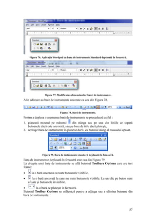 57
Figura 76. Aplicaţia Wordpad cu bara de instrumente Standard deplasată în fereastră.
Figura 77. Modificarea dimensiunilor barei de instrumente.
Alte editoare au bare de instrumente ancorate ca cea din Figura 78.
Figura 78. Bară de instrumente.
Pentru a deplasa o asemenea bară de instrumente se procedează astfel :
1. plasează mousul pe mânerul din stânga sau pe una din liniile ce separă
butoanele dacă este ancorată, sau pe bara de titlu dacă pluteşte,
2. se trage bara de instrumente în punctul dorit, cu butonul stâng al mousului apăsat.
Figura 79. Bara de instrumente standard deplasată în fereastră.
Bara de instrumente deplasată în fereastră este cea din Figura 79.
La dreapta unei bare de instrumente se află butonul Toolbars Options care are trei
forme:
 la o bară ancorată cu toate butoanele vizibile,
 la o bară ancorată la care nu toate butoanele vizibile. La un clic pe buton sunt
afişate şi butoanele invizibile,
 la o bară ce pluteşte în fereastră.
Butonul Toolbar Options se utilizează pentru a adăuga sau a elimina butoane din
bara de instrumente.
 