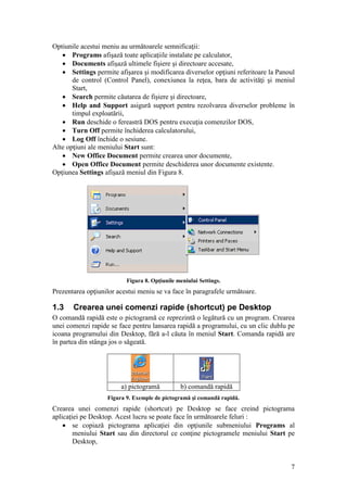 7
Optiunile acestui meniu au următoarele semnificaţii:
 Programs afişază toate aplicaţiile instalate pe calculator,
 Documents afişază ultimele fişiere şi directoare accesate,
 Settings permite afişarea şi modificarea diverselor opţiuni referitoare la Panoul
de control (Control Panel), conexiunea la reţea, bara de activităţi şi meniul
Start,
 Search permite căutarea de fişiere şi directoare,
 Help and Support asigură support pentru rezolvarea diverselor probleme în
timpul exploatării,
 Run deschide o fereastră DOS pentru execuţia comenzilor DOS,
 Turn Off permite închiderea calculatorului,
 Log Off închide o sesiune.
Alte opţiuni ale meniului Start sunt:
 New Office Document permite crearea unor documente,
 Open Office Document permite deschiderea unor documente existente.
Opţiunea Settings afişază meniul din Figura 8.
Figura 8. Opţiunile meniului Settings.
Prezentarea opţiunilor acestui meniu se va face în paragrafele următoare.
1.3 Crearea unei comenzi rapide (shortcut) pe Desktop
O comandă rapidă este o pictogramă ce reprezintă o legătură cu un program. Crearea
unei comenzi rapide se face pentru lansarea rapidă a programului, cu un clic dublu pe
icoana programului din Desktop, fără a-l căuta în meniul Start. Comanda rapidă are
în partea din stânga jos o săgeată.
a) pictogramă b) comandă rapidă
Figura 9. Exemple de pictogramă şi comandă rapidă.
Crearea unei comenzi rapide (shortcut) pe Desktop se face creind pictograma
aplicaţiei pe Desktop. Acest lucru se poate face în următoarele feluri :
 se copiază pictograma aplicaţiei din opţiunile submeniului Programs al
meniului Start sau din directorul ce conţine pictogramele meniului Start pe
Desktop,
 