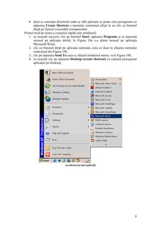 8
 dacă se cunoaşte directorul unde se află aplicaţia se poate crea pictograma cu
opţiunea Create Shortcut a meniului contextual afişat la un clic cu butonul
drept pe fişierul executabil corespunzător.
Primul mod de creare a comenzii rapide este următorul:
1. se execută succesiv clic pe butonul Start, opţiunea Programs şi se plasează
mousul pe aplicaţia dorită; în Figura 10a s-a plasat mousul pe aplicaţia
Microsoft Word,
2. clic cu butonul drept pe aplicaţia selectată, ceea ce duce la afişarea meniului
contextual din Figura 10b,
3. clic pe opţiunea Send To ceea ce afişază următorul meniu, vezi Figura 10b,
4. se execută clic pe opţiunea Desktop (create shortcut) ce copiază pictograma
aplicaţiei pe Desktop.
a) selectarea unei aplicaţii
 