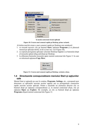9
b) meniu contextual al unei aplicaţii
Figura 10. Crearea unei comenzi rapide pe Desktop, prima variantă.
Al doilea mod de creare a unei comenzi rapide pe Desktop este următorul:
1. se execută succesiv clic pe butonul Start, opţiunea Programs şi se plasează
mousul pe aplicaţia dorită, la fel ca mai sus; vezi Figura 10a,
2. se copiază pictograma aplicaţiei selectate Desktop trăgând-o cu butonului drept
al mousului apăsat (drag and drop) pe Desktop;
3. la eliberarea butonului mousului apare meniul contextual din Figura 11 în care
se selectează opţiunea Copy Here.
Figura 11. Crearea unei comenzi rapide pe Desktop, varianta a doua.
1.4 Directoarele corespunzătoare meniului Start şi opţiunilor
sale
Meniul Start şi opţiunile pe care le conţine, Programs, Settings, etc., corespund unor
directoare cu aplicaţiile asociate acestor opţiuni sau cu pictogramele comenzilor
rapide asociate acestor aplicaţii. Pentru a deschide un asemenea director clic cu
butonul drept pe opţiunea corespunzătoare şi, în meniul contextual afişat, clic pe
opţiunea Open sau Explore. De exemplu, un clic cu butonul drept pe opţiunea
Programs afişază meniul contextual din Figura 12.
 