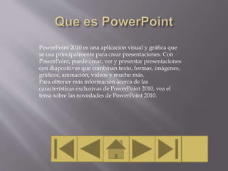 PowerPoint 2010 es una aplicación visual y gráfica que
se usa principalmente para crear presentaciones. Con
PowerPoint, puede crear, ver y presentar presentaciones
con diapositivas que combinan texto, formas, imágenes,
gráficos, animación, vídeos y mucho más.
Para obtener más información acerca de las
características exclusivas de PowerPoint 2010, vea el
tema sobre las novedades de PowerPoint 2010.
 