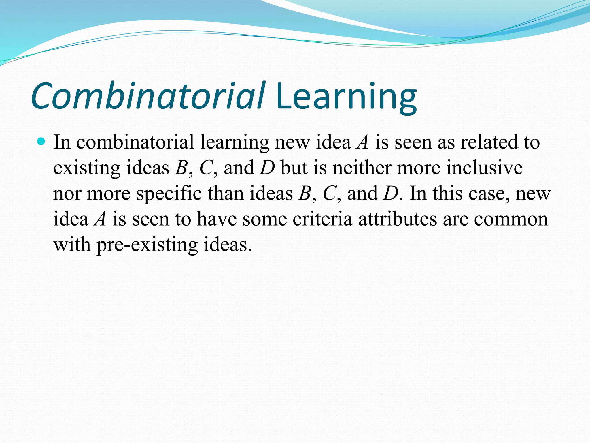 Combinatorial Learning
 In combinatorial learning new idea A is seen as related to
existing ideas B, C, and D but is neither more inclusive
nor more specific than ideas B, C, and D. In this case, new
idea A is seen to have some criteria attributes are common
with pre-existing ideas.
 