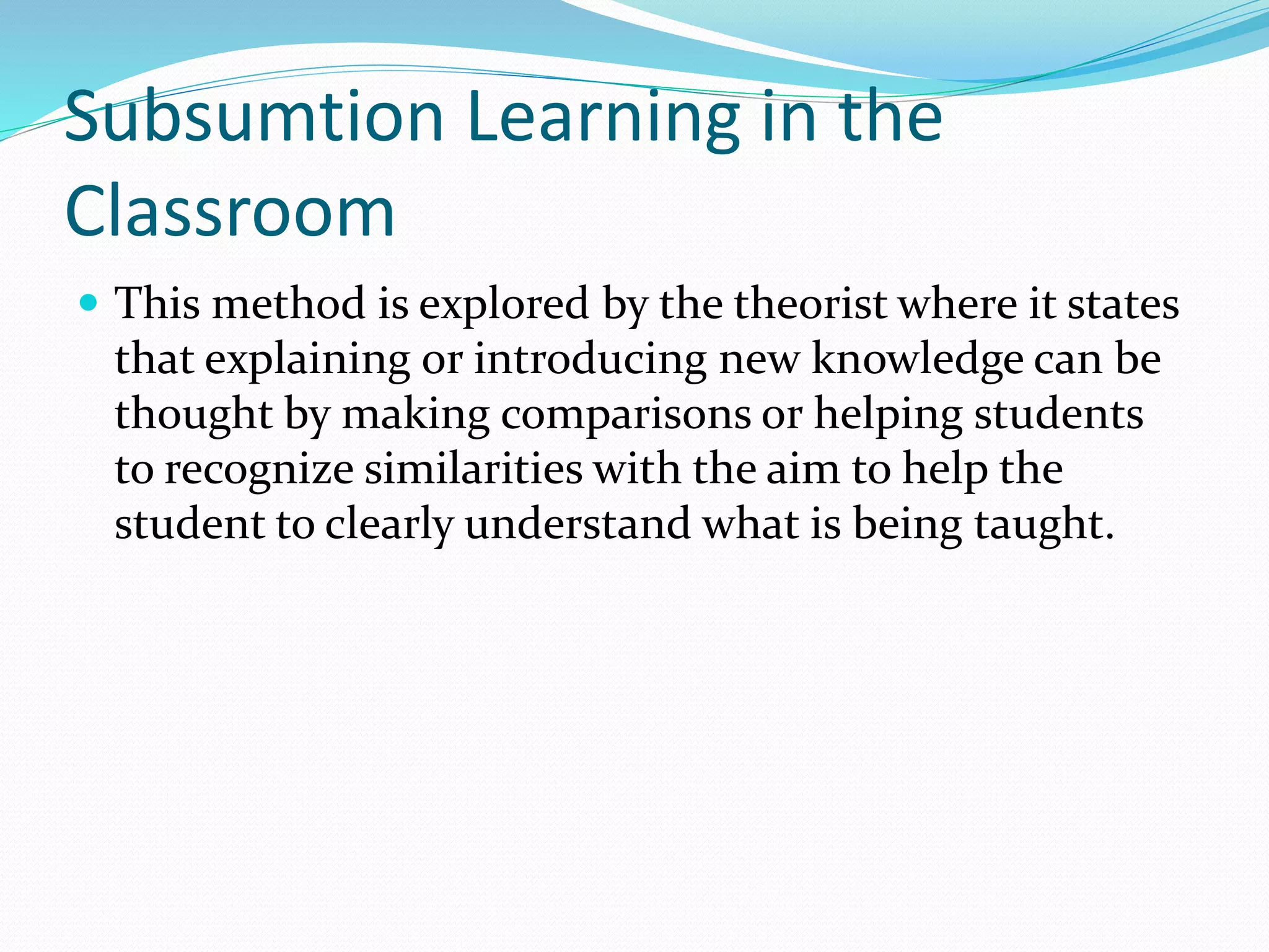 Subsumtion Learning in the
Classroom
 This method is explored by the theorist where it states
that explaining or introducing new knowledge can be
thought by making comparisons or helping students
to recognize similarities with the aim to help the
student to clearly understand what is being taught.
 