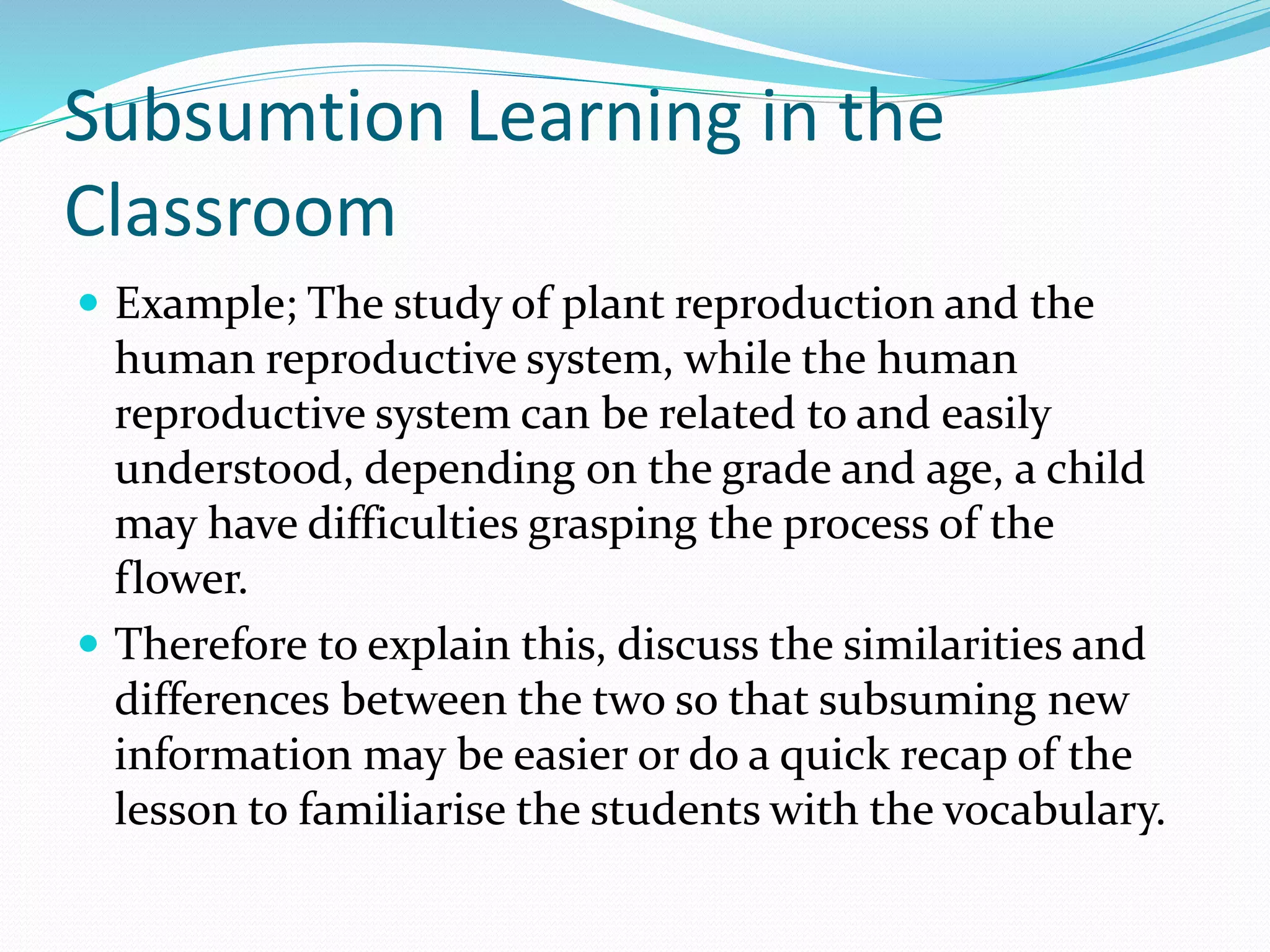 Subsumtion Learning in the
Classroom
 Example; The study of plant reproduction and the
human reproductive system, while the human
reproductive system can be related to and easily
understood, depending on the grade and age, a child
may have difficulties grasping the process of the
flower.
 Therefore to explain this, discuss the similarities and
differences between the two so that subsuming new
information may be easier or do a quick recap of the
lesson to familiarise the students with the vocabulary.
 
