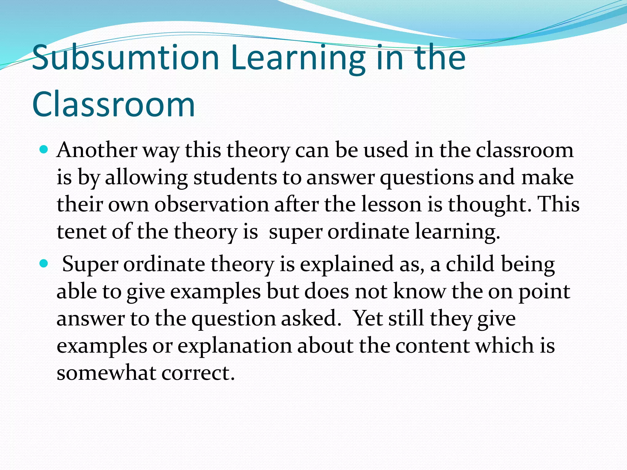 Subsumtion Learning in the
Classroom
 Another way this theory can be used in the classroom
is by allowing students to answer questions and make
their own observation after the lesson is thought. This
tenet of the theory is super ordinate learning.
 Super ordinate theory is explained as, a child being
able to give examples but does not know the on point
answer to the question asked. Yet still they give
examples or explanation about the content which is
somewhat correct.
 