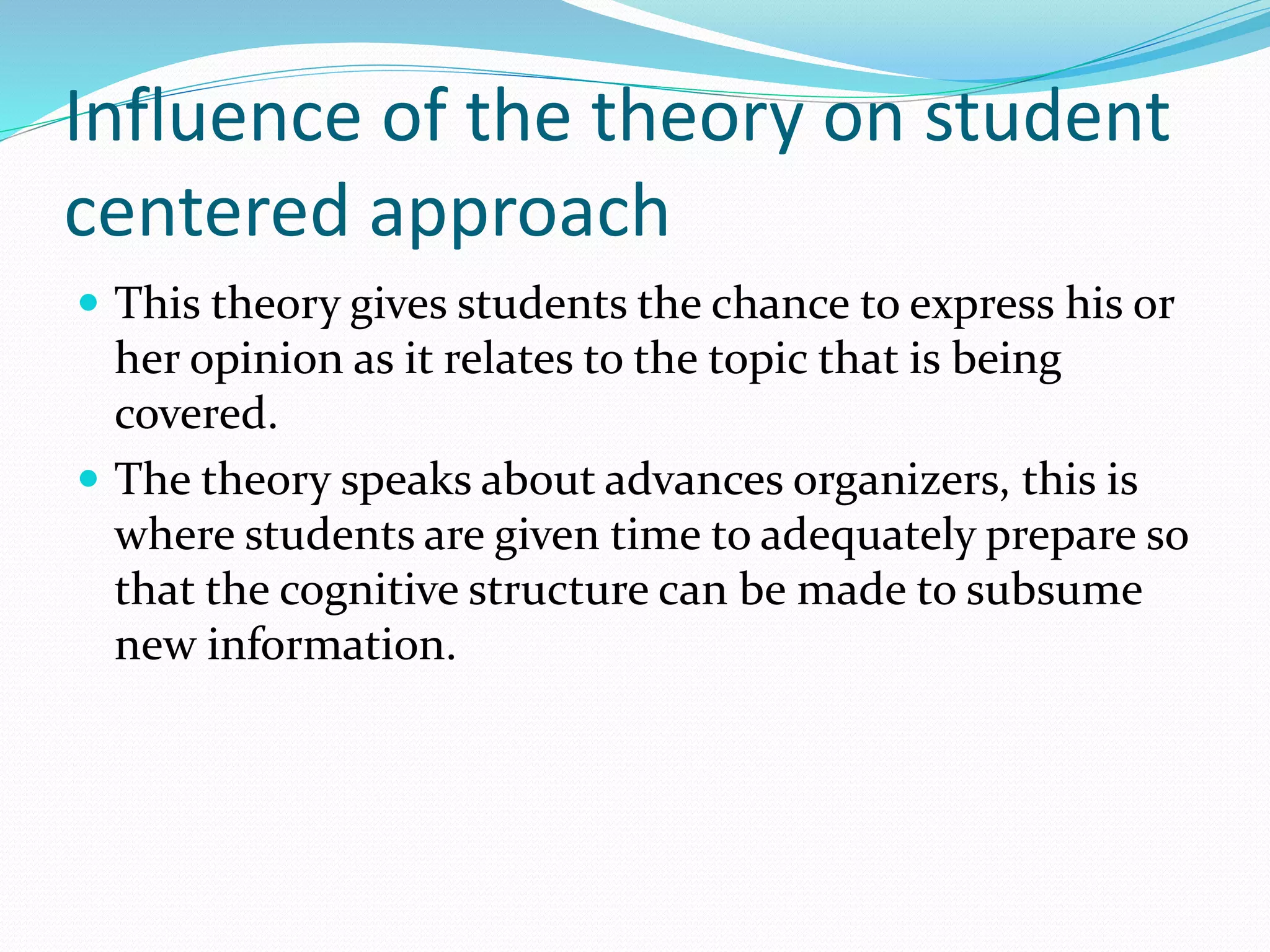 Influence of the theory on student
centered approach
 This theory gives students the chance to express his or
her opinion as it relates to the topic that is being
covered.
 The theory speaks about advances organizers, this is
where students are given time to adequately prepare so
that the cognitive structure can be made to subsume
new information.
 