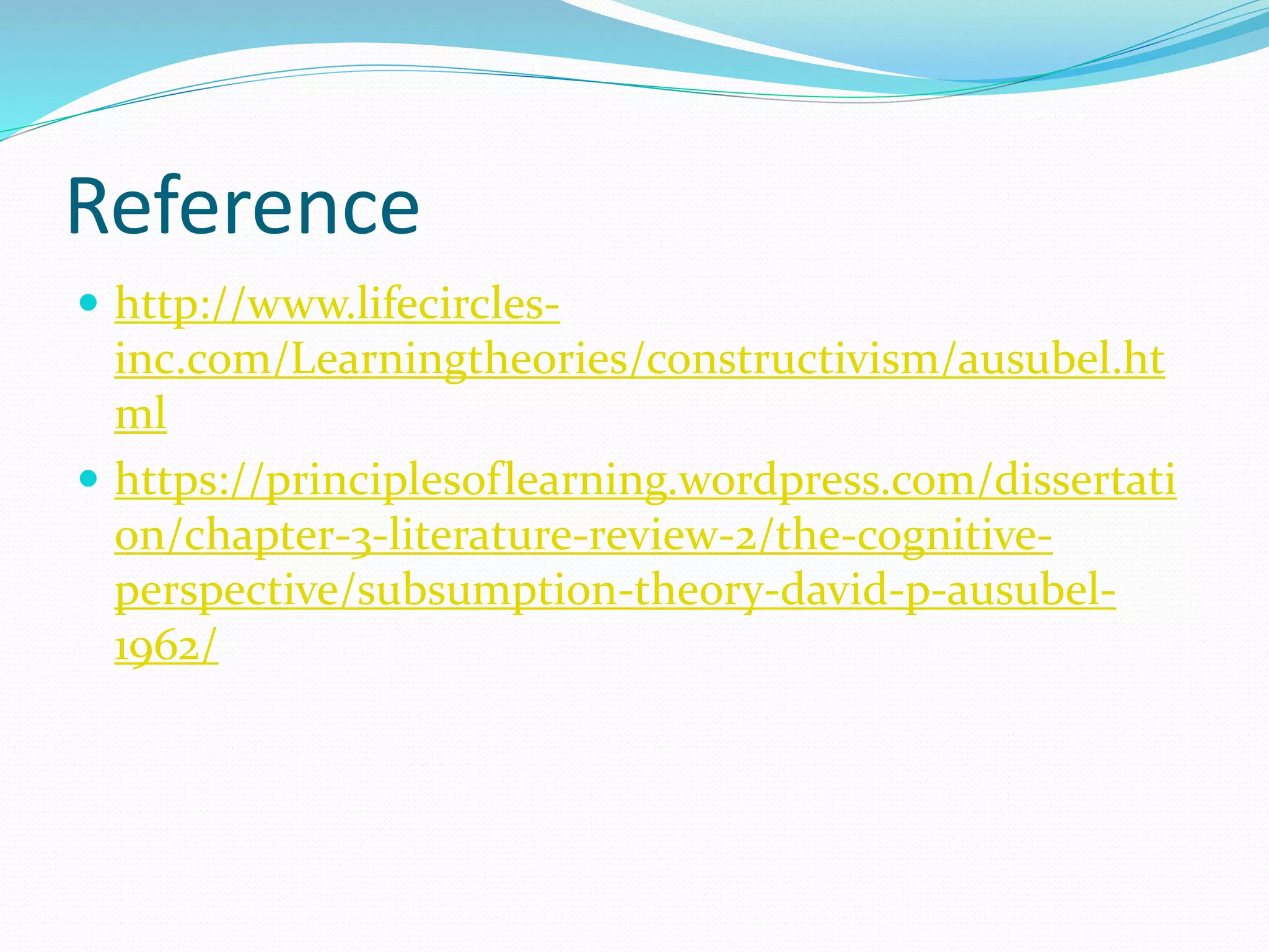 Reference
 http://www.lifecircles-
inc.com/Learningtheories/constructivism/ausubel.ht
ml
 https://principlesoflearning.wordpress.com/dissertati
on/chapter-3-literature-review-2/the-cognitive-
perspective/subsumption-theory-david-p-ausubel-
1962/
 