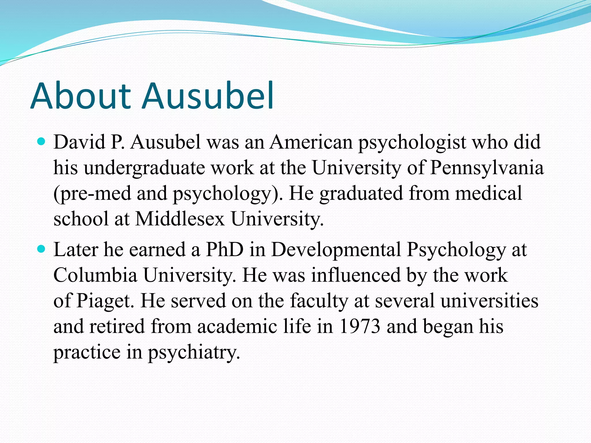 About Ausubel
 David P. Ausubel was an American psychologist who did
his undergraduate work at the University of Pennsylvania
(pre-med and psychology). He graduated from medical
school at Middlesex University.
 Later he earned a PhD in Developmental Psychology at
Columbia University. He was influenced by the work
of Piaget. He served on the faculty at several universities
and retired from academic life in 1973 and began his
practice in psychiatry.
 