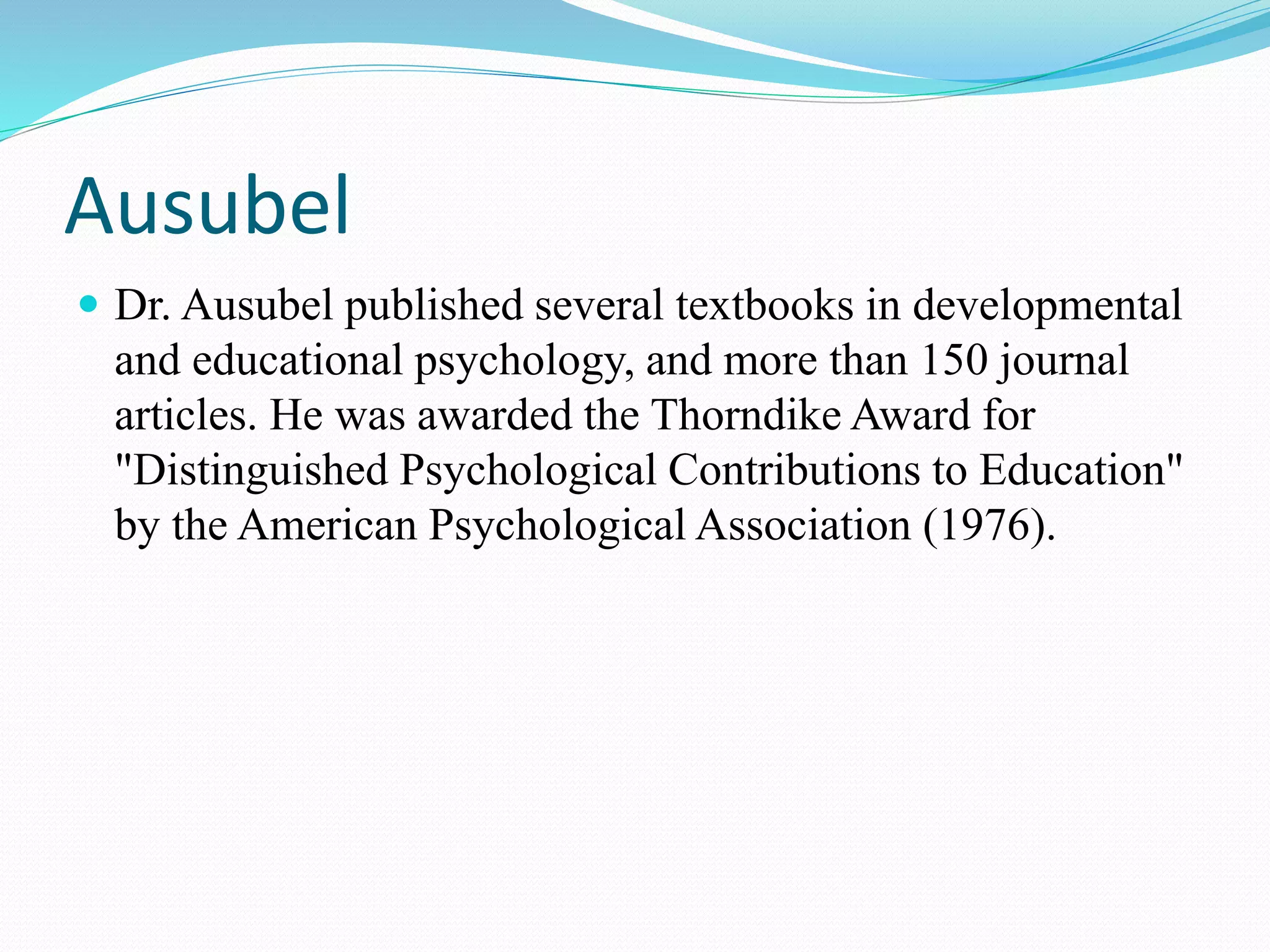 Ausubel
 Dr. Ausubel published several textbooks in developmental
and educational psychology, and more than 150 journal
articles. He was awarded the Thorndike Award for
"Distinguished Psychological Contributions to Education"
by the American Psychological Association (1976).
 