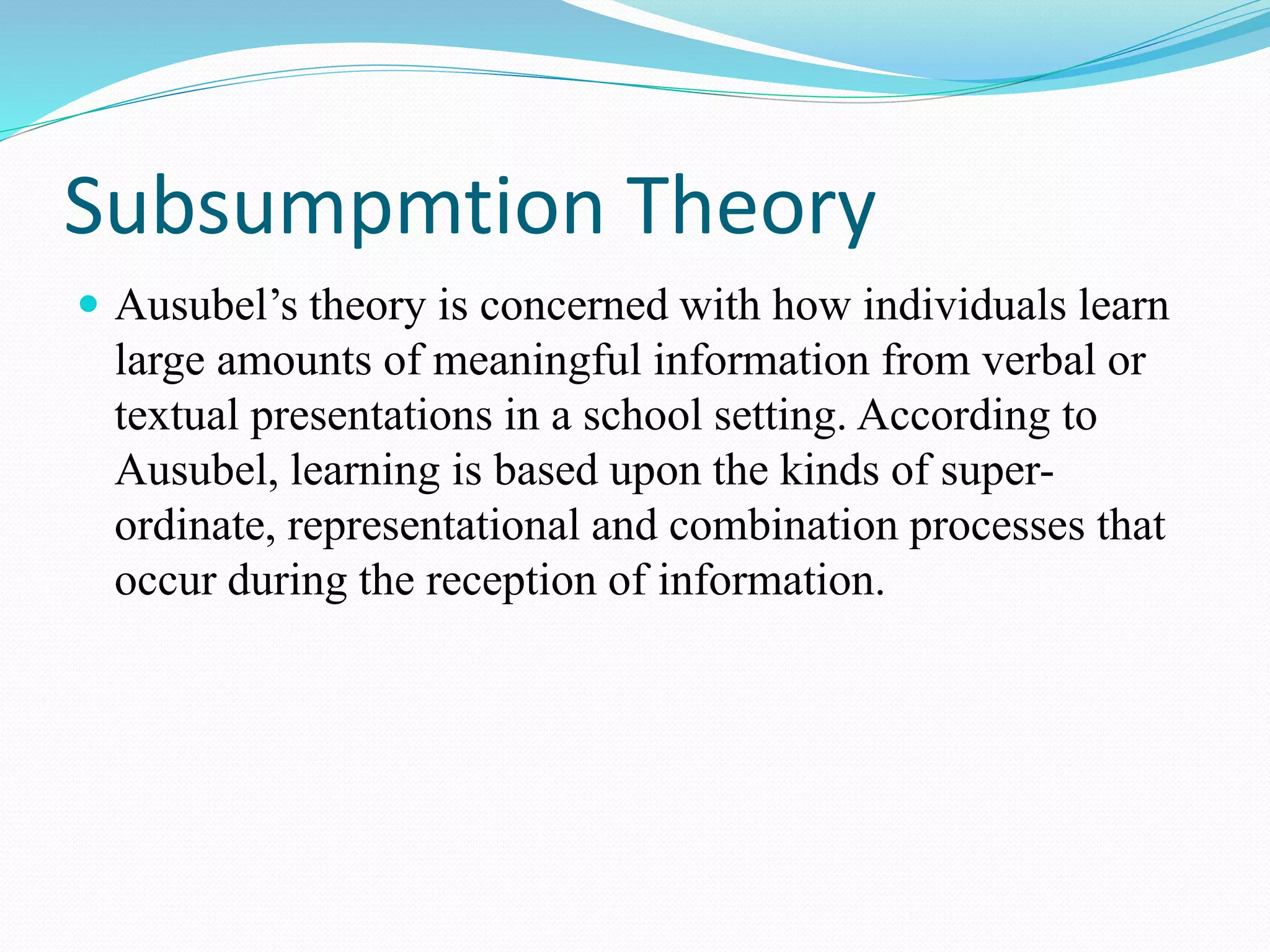Subsumpmtion Theory
 Ausubel’s theory is concerned with how individuals learn
large amounts of meaningful information from verbal or
textual presentations in a school setting. According to
Ausubel, learning is based upon the kinds of super-
ordinate, representational and combination processes that
occur during the reception of information.
 