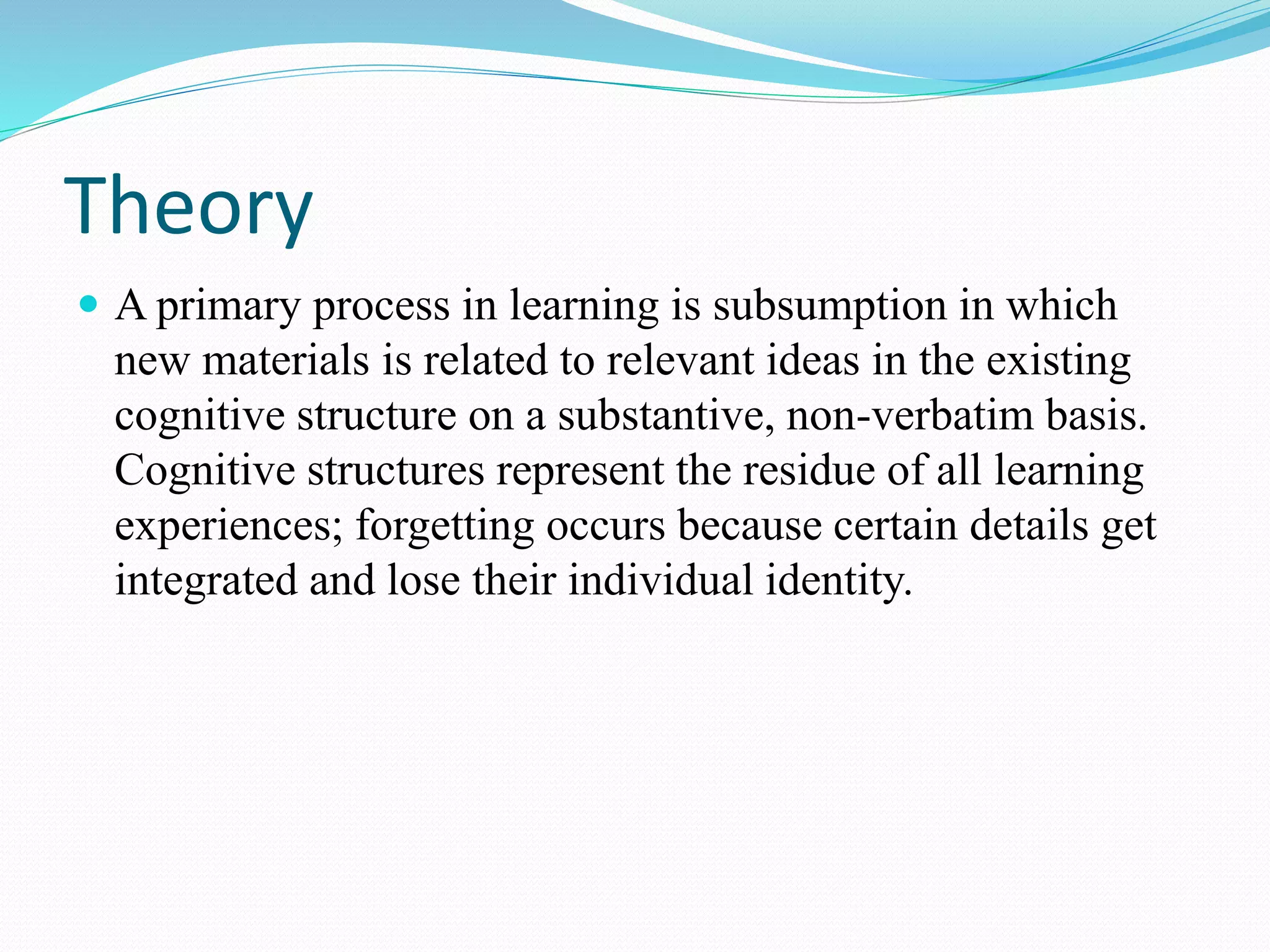 Theory
 A primary process in learning is subsumption in which
new materials is related to relevant ideas in the existing
cognitive structure on a substantive, non-verbatim basis.
Cognitive structures represent the residue of all learning
experiences; forgetting occurs because certain details get
integrated and lose their individual identity.
 
