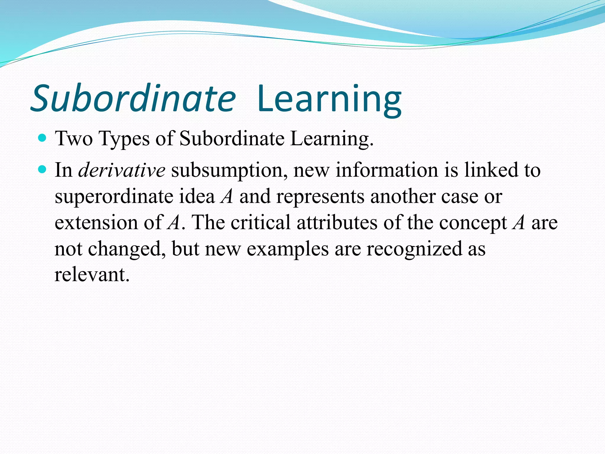 Subordinate Learning
 Two Types of Subordinate Learning.
 In derivative subsumption, new information is linked to
superordinate idea A and represents another case or
extension of A. The critical attributes of the concept A are
not changed, but new examples are recognized as
relevant.
 