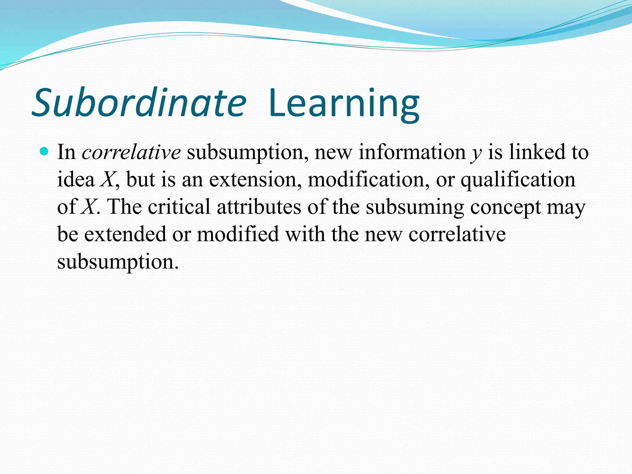 Subordinate Learning
 In correlative subsumption, new information y is linked to
idea X, but is an extension, modification, or qualification
of X. The critical attributes of the subsuming concept may
be extended or modified with the new correlative
subsumption.
 