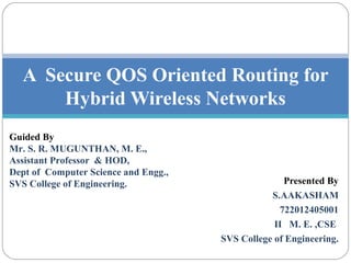 Presented By
S.AAKASHAM
722012405001
II M. E. ,CSE
SVS College of Engineering.
A Secure QOS Oriented Routing for
Hybrid Wireless Networks
Guided By
Mr. S. R. MUGUNTHAN, M. E.,
Assistant Professor & HOD,
Dept of Computer Science and Engg.,
SVS College of Engineering.
 