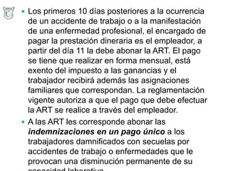  Los primeros 10 días posteriores a la ocurrencia
de un accidente de trabajo o a la manifestación
de una enfermedad profesional, el encargado de
pagar la prestación dineraria es el empleador, a
partir del día 11 la debe abonar la ART. El pago
se tiene que realizar en forma mensual, está
exento del impuesto a las ganancias y el
trabajador recibirá además las asignaciones
familiares que correspondan. La reglamentación
vigente autoriza a que el pago que debe efectuar
la ART se realice a través del empleador.
 A las ART les corresponde abonar las
indemnizaciones en un pago único a los
trabajadores damnificados con secuelas por
accidentes de trabajo o enfermedades que le
provocan una disminución permanente de su
 