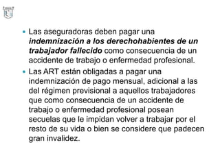  Las aseguradoras deben pagar una
indemnización a los derechohabientes de un
trabajador fallecido como consecuencia de un
accidente de trabajo o enfermedad profesional.
 Las ART están obligadas a pagar una
indemnización de pago mensual, adicional a las
del régimen previsional a aquellos trabajadores
que como consecuencia de un accidente de
trabajo o enfermedad profesional posean
secuelas que le impidan volver a trabajar por el
resto de su vida o bien se considere que padecen
gran invalidez.
 