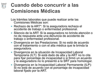 Cuando debo concurrir a las
Comisiones Médicas
Los trámites laborales que puede realizar ante las
Comisiones Médicas son:
 Rechazo de la ART*: Si la aseguradora rechaza el
accidente de trabajo o enfermedad profesional.
 Silencio de la ART: Si la aseguradora no brinda atención o
no da respuesta ante una denuncia de accidente de
trabajo o enfermedad profesional.
 Divergencia en las Prestaciones: Si no está de acuerdo
con el tratamiento o con el alta médica que le brinda la
aseguradora.
 Divergencia en la situación de Incapacidad Laboral
Temporaria (ILT): Si está dado de alta y la ART no lo cita
para fijar porcentaje de incapacidad o si firmó un acuerdo
y la aseguradora no lo presentó a la SRT para homologar.
 Divergencia en la Incapacidad Laboral Permanente (ILP):
Si no está de acuerdo con el porcentaje de incapacidad
laboral fijado por la ART.
 
