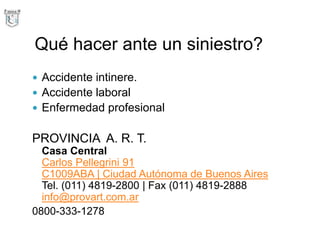 Qué hacer ante un siniestro?
 Accidente intinere.
 Accidente laboral
 Enfermedad profesional
PROVINCIA A. R. T.
Casa Central
Carlos Pellegrini 91
C1009ABA | Ciudad Autónoma de Buenos Aires
Tel. (011) 4819-2800 | Fax (011) 4819-2888
info@provart.com.ar
0800-333-1278
 