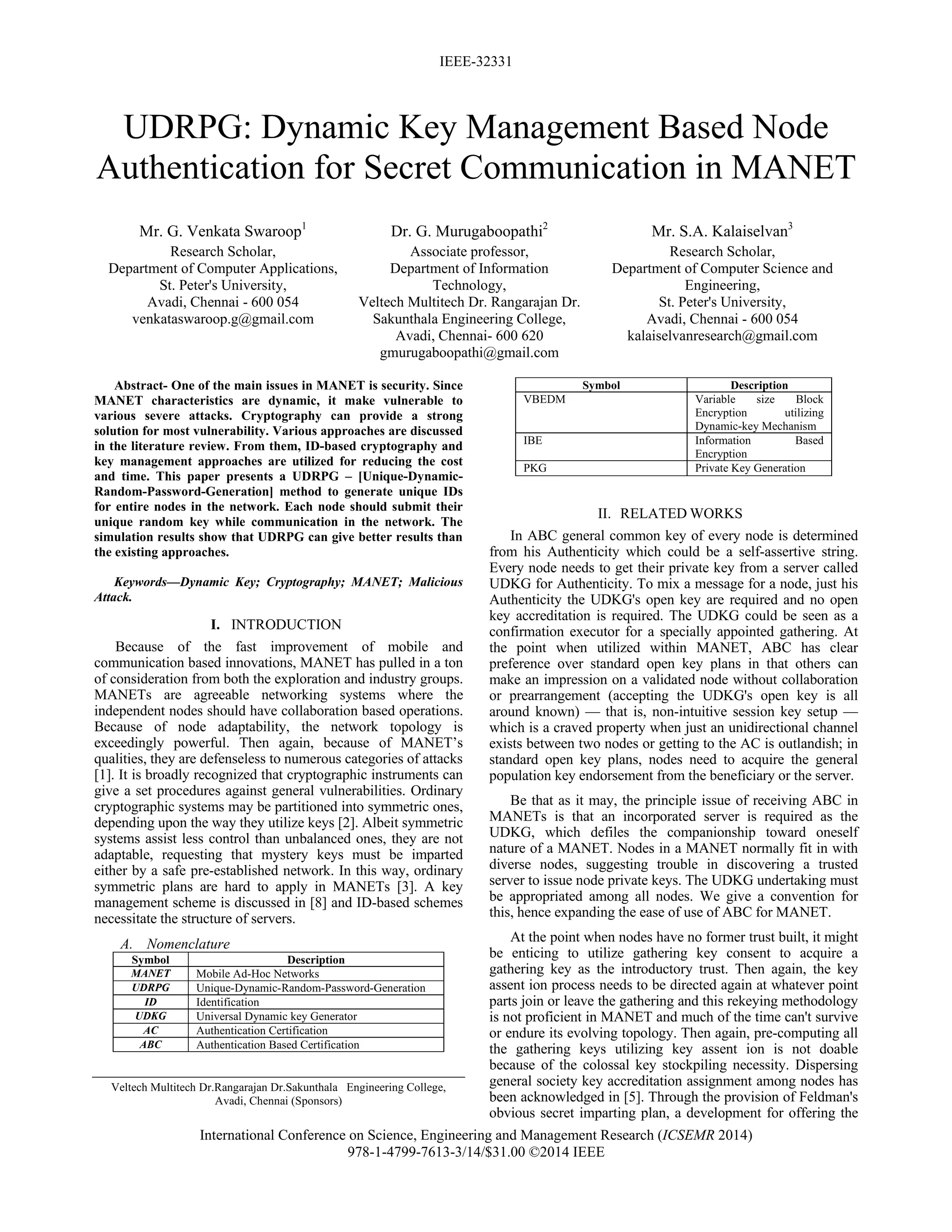 IEEE-32331
International Conference on Science, Engineering and Management Research (ICSEMR 2014)
978-1-4799-7613-3/14/$31.00 ©2014 IEEE
 
UDRPG: Dynamic Key Management Based Node
Authentication for Secret Communication in MANET
Mr. G. Venkata Swaroop1
Research Scholar,
Department of Computer Applications,
St. Peter's University,
Avadi, Chennai - 600 054
venkataswaroop.g@gmail.com
Dr. G. Murugaboopathi2
Associate professor,
Department of Information
Technology,
Veltech Multitech Dr. Rangarajan Dr.
Sakunthala Engineering College,
Avadi, Chennai- 600 620
gmurugaboopathi@gmail.com
Mr. S.A. Kalaiselvan3
Research Scholar,
Department of Computer Science and
Engineering,
St. Peter's University,
Avadi, Chennai - 600 054
kalaiselvanresearch@gmail.com
Abstract- One of the main issues in MANET is security. Since
MANET characteristics are dynamic, it make vulnerable to
various severe attacks. Cryptography can provide a strong
solution for most vulnerability. Various approaches are discussed
in the literature review. From them, ID-based cryptography and
key management approaches are utilized for reducing the cost
and time. This paper presents a UDRPG – [Unique-Dynamic-
Random-Password-Generation] method to generate unique IDs
for entire nodes in the network. Each node should submit their
unique random key while communication in the network. The
simulation results show that UDRPG can give better results than
the existing approaches.
Keywords—Dynamic Key; Cryptography; MANET; Malicious
Attack.
I. INTRODUCTION
Because of the fast improvement of mobile and
communication based innovations, MANET has pulled in a ton
of consideration from both the exploration and industry groups.
MANETs are agreeable networking systems where the
independent nodes should have collaboration based operations.
Because of node adaptability, the network topology is
exceedingly powerful. Then again, because of MANET’s
qualities, they are defenseless to numerous categories of attacks
[1]. It is broadly recognized that cryptographic instruments can
give a set procedures against general vulnerabilities. Ordinary
cryptographic systems may be partitioned into symmetric ones,
depending upon the way they utilize keys [2]. Albeit symmetric
systems assist less control than unbalanced ones, they are not
adaptable, requesting that mystery keys must be imparted
either by a safe pre-established network. In this way, ordinary
symmetric plans are hard to apply in MANETs [3]. A key
management scheme is discussed in [8] and ID-based schemes
necessitate the structure of servers.
A. Nomenclature
Symbol Description
MANET Mobile Ad-Hoc Networks
UDRPG Unique-Dynamic-Random-Password-Generation
ID Identification
UDKG Universal Dynamic key Generator
AC Authentication Certification
ABC Authentication Based Certification
Veltech Multitech Dr.Rangarajan Dr.Sakunthala Engineering College,
Avadi, Chennai (Sponsors)
Symbol Description
VBEDM Variable size Block
Encryption utilizing
Dynamic-key Mechanism
IBE Information Based
Encryption
PKG Private Key Generation
II. RELATED WORKS
In ABC general common key of every node is determined
from his Authenticity which could be a self-assertive string.
Every node needs to get their private key from a server called
UDKG for Authenticity. To mix a message for a node, just his
Authenticity the UDKG's open key are required and no open
key accreditation is required. The UDKG could be seen as a
confirmation executor for a specially appointed gathering. At
the point when utilized within MANET, ABC has clear
preference over standard open key plans in that others can
make an impression on a validated node without collaboration
or prearrangement (accepting the UDKG's open key is all
around known) — that is, non-intuitive session key setup —
which is a craved property when just an unidirectional channel
exists between two nodes or getting to the AC is outlandish; in
standard open key plans, nodes need to acquire the general
population key endorsement from the beneficiary or the server.
Be that as it may, the principle issue of receiving ABC in
MANETs is that an incorporated server is required as the
UDKG, which defiles the companionship toward oneself
nature of a MANET. Nodes in a MANET normally fit in with
diverse nodes, suggesting trouble in discovering a trusted
server to issue node private keys. The UDKG undertaking must
be appropriated among all nodes. We give a convention for
this, hence expanding the ease of use of ABC for MANET.
At the point when nodes have no former trust built, it might
be enticing to utilize gathering key consent to acquire a
gathering key as the introductory trust. Then again, the key
assent ion process needs to be directed again at whatever point
parts join or leave the gathering and this rekeying methodology
is not proficient in MANET and much of the time can't survive
or endure its evolving topology. Then again, pre-computing all
the gathering keys utilizing key assent ion is not doable
because of the colossal key stockpiling necessity. Dispersing
general society key accreditation assignment among nodes has
been acknowledged in [5]. Through the provision of Feldman's
obvious secret imparting plan, a development for offering the
 