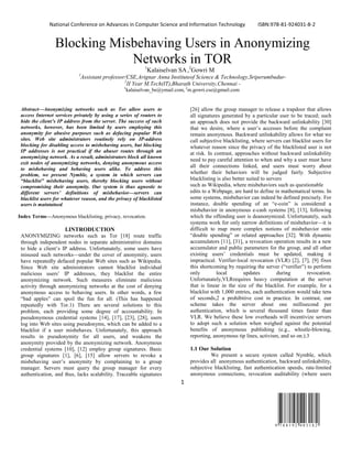 National Conference on Advances in Computer Science and Information Technology ISBN:978-81-924031-8-2
1
9 7 8 8 1 9 2 4 0 3 1 8 2
Blocking Misbehaving Users in Anonymizing
Networks in TOR1
Kalaiselvan SA,2
Gowri M
1
Assistant professor/CSE,Arignar Anna Instituteof Science & Technology,Sriperumbudur-
2
II Year M.Tech(IT),Bharath University,Chennai -
1
kalaiselvan_be@ymail.com, 2
m.gowri.cse@gmail.com
Abstract—Anonymizing networks such as Tor allow users to
access Internet services privately by using a series of routers to
hide the client’s IP address from the server. The success of such
networks, however, has been limited by users employing this
anonymity for abusive purposes such as defacing popular Web
sites. Web site administrators routinely rely on IP-address
blocking for disabling access to misbehaving users, but blocking
IP addresses is not practical if the abuser routes through an
anonymizing network. As a result, administrators block all known
exit nodes of anonymizing networks, denying anonymous access
to misbehaving and behaving users alike. To address this
problem, we present Nymble, a system in which servers can
“blacklist” misbehaving users, thereby blocking users without
compromising their anonymity. Our system is thus agnostic to
different servers’ definitions of misbehavior—servers can
blacklist users for whatever reason, and the privacy of blacklisted
users is maintained.
Index Terms—Anonymous blacklisting, privacy, revocation.
I.INTRODUCTION
ANONYMIZING networks such as Tor [18] route traffic
through independent nodes in separate administrative domains
to hide a client’s IP address. Unfortunately, some users have
misused such networks—under the cover of anonymity, users
have repeatedly defaced popular Web sites such as Wikipedia.
Since Web site administrators cannot blacklist individual
malicious users’ IP addresses, they blacklist the entire
anonymizing network. Such measures eliminate malicious
activity through anonymizing networks at the cost of denying
anonymous access to behaving users. In other words, a few
“bad apples” can spoil the fun for all. (This has happened
repeatedly with Tor.1) There are several solutions to this
problem, each providing some degree of accountability. In
pseudonymous credential systems [14], [17], [23], [28], users
log into Web sites using pseudonyms, which can be added to a
blacklist if a user misbehaves. Unfortunately, this approach
results in pseudonymity for all users, and weakens the
anonymity provided by the anonymizing network. Anonymous
credential systems [10], [12] employ group signatures. Basic
group signatures [1], [6], [15] allow servers to revoke a
misbehaving user’s anonymity by complaining to a group
manager. Servers must query the group manager for every
authentication, and thus, lacks scalability. Traceable signatures
[26] allow the group manager to release a trapdoor that allows
all signatures generated by a particular user to be traced; such
an approach does not provide the backward unlinkability [30]
that we desire, where a user’s accesses before the complaint
remain anonymous. Backward unlinkability allows for what we
call subjective blacklisting, where servers can blacklist users for
whatever reason since the privacy of the blacklisted user is not
at risk. In contrast, approaches without backward unlinkability
need to pay careful attention to when and why a user must have
all their connections linked, and users must worry about
whether their behaviors will be judged fairly. Subjective
blacklisting is also better suited to servers
such as Wikipedia, where misbehaviors such as questionable
edits to a Webpage, are hard to define in mathematical terms. In
some systems, misbehavior can indeed be defined precisely. For
instance, double spending of an “e-coin” is considered a
misbehavior in anonymous e-cash systems [8], [13], following
which the offending user is deanonymized. Unfortunately, such
systems work for only narrow definitions of misbehavior—it is
difficult to map more complex notions of misbehavior onto
“double spending” or related approaches [32]. With dynamic
accumulators [11], [31], a revocation operation results in a new
accumulator and public parameters for the group, and all other
existing users’ credentials must be updated, making it
impractical. Verifier-local revocation (VLR) [2], [7], [9] fixes
this shortcoming by requiring the server (“verifier”) to perform
only local updates during revocation.
Unfortunately,VLRrequires heavy computation at the server
that is linear in the size of the blacklist. For example, for a
blacklist with 1,000 entries, each authentication would take tens
of seconds,2 a prohibitive cost in practice. In contrast, our
scheme takes the server about one millisecond per
authentication, which is several thousand times faster than
VLR. We believe these low overheads will incentivize servers
to adopt such a solution when weighed against the potential
benefits of anonymous publishing (e.g., whistle-blowing,
reporting, anonymous tip lines, activism, and so on.).3
1.1 Our Solution
We present a secure system called Nymble, which
provides all anonymous authentication, backward unlinkability,
subjective blacklisting, fast authentication speeds, rate-limited
anonymous connections, revocation auditability (where users
 